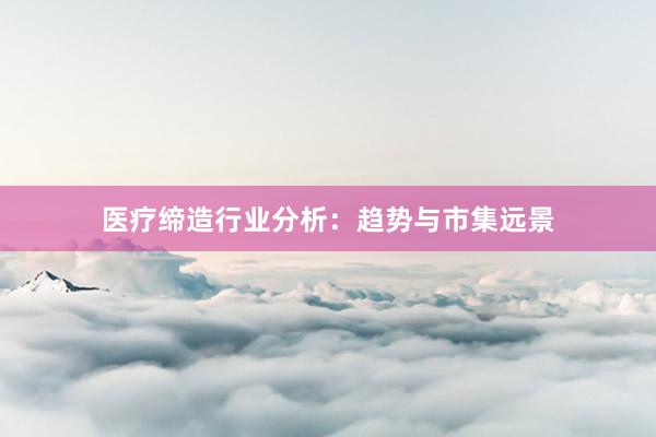 医疗缔造行业分析：趋势与市集远景